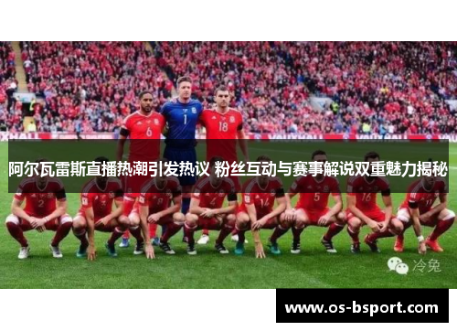 阿尔瓦雷斯直播热潮引发热议 粉丝互动与赛事解说双重魅力揭秘